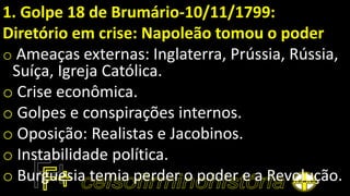 1. Golpe 18 de Brumário-10/11/1799:
Diretório em crise: Napoleão tomou o poder
o Ameaças externas: Inglaterra, Prússia, Rússia,
Suíça, Igreja Católica.
o Crise econômica.
o Golpes e conspirações internos.
o Oposição: Realistas e Jacobinos.
o Instabilidade política.
o Burguesia temia perder o poder e a Revolução.
 