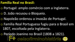 Família Real no Brasil:
o Portugal: amplo comércio com a Inglaterra.
o D. João recusou o Bloqueio.
o Napoleão ordenou a invasão de Portugal.
o Família Real Portuguesa fugiu para o Brasil em
1807, escoltada pela Inglaterra.
o Período Joanino no Brasil (1808 a 1821).
 