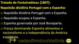 Tratado de Fontainebleau (1807):
Napoleão dividiria Portugal com a Espanha:
o Napoleão dividiria Portugal com a Espanha.
o Napoleão ocupou a Espanha.
o Espanha governada por José Bonaparte.
o França dominando Espanha alimentou o
nacionalismo e a independência da América
espanhola.
 