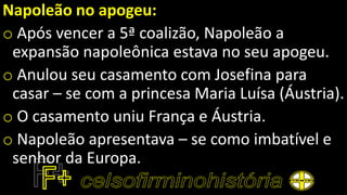 Napoleão no apogeu:
o Após vencer a 5ª coalizão, Napoleão a
expansão napoleônica estava no seu apogeu.
o Anulou seu casamento com Josefina para
casar – se com a princesa Maria Luísa (Áustria).
o O casamento uniu França e Áustria.
o Napoleão apresentava – se como imbatível e
senhor da Europa.
 