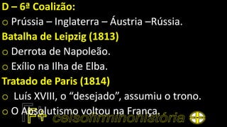 D – 6ª Coalizão:
o Prússia – Inglaterra – Áustria –Rússia.
Batalha de Leipzig (1813)
o Derrota de Napoleão.
o Exílio na Ilha de Elba.
Tratado de Paris (1814)
o Luís XVIII, o “desejado”, assumiu o trono.
o O Absolutismo voltou na França.
 