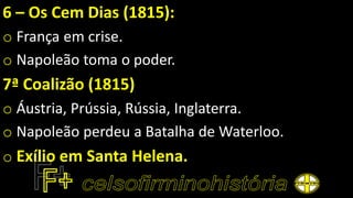 6 – Os Cem Dias (1815):
o França em crise.
o Napoleão toma o poder.
7ª Coalizão (1815)
o Áustria, Prússia, Rússia, Inglaterra.
o Napoleão perdeu a Batalha de Waterloo.
o Exílio em Santa Helena.
 