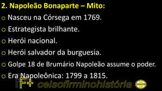 2. Napoleão Bonaparte – Mito:
o Nasceu na Córsega em 1769.
o Estrategista brilhante.
o Herói nacional.
o Herói salvador da burguesia.
o Golpe 18 de Brumário Napoleão assume o poder.
o Era Napoleônica: 1799 a 1815.
 