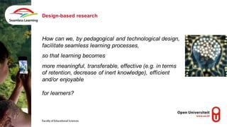 How can we, by pedagogical and technological design,
facilitate seamless learning processes,
so that learning becomes
more meaningful, transferable, effective (e.g. in terms
of retention, decrease of inert knowledge), efficient
and/or enjoyable
for learners?
Design-based research
 