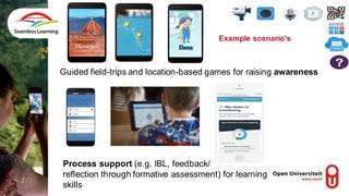 Guided field-trips and location-based games for raising awareness
Process support (e.g. IBL, feedback/
reflection through formative assessment) for learning
skills
Example scenario’s
 