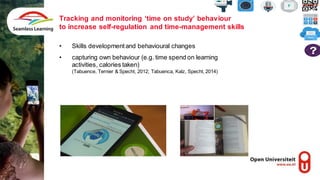 Tracking and monitoring ‘time on study’ behaviour
to increase self-regulation and time-management skills
• Skills developmentand behavioural changes
• capturing own behaviour (e.g. time spend on learning
activities, calories taken)
(Tabuence, Ternier & Specht, 2012; Tabuenca, Kalz, Specht, 2014)
 