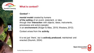 Context’ =
mental model created by humans
of the setting of an event, statement, or idea
through their interaction with objects, ideas, instruments,
processess and actors (people)
in an environment (Wager & Atlas, 2015; Westera, 2012)
Context arises from the activity.
It is not just ‘there’, but is actively produced, maintained and
enacted (Dourish, 2004)
What is context?
 