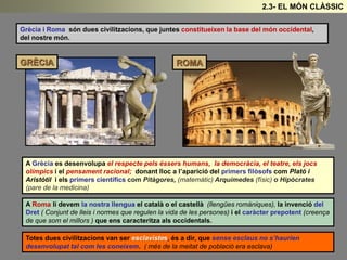 Grècia i Roma són dues civilitzacions, que juntes constitueixen la base del món occidental,
del nostre món.
A Grècia es desenvolupa el respecte pels éssers humans, la democràcia, el teatre, els jocs
olímpics i el pensament racional; donant lloc a l’aparició del primers filòsofs com Plató i
Aristòtil i els primers científics com Pitàgores, (matemàtic) Arquímedes (físic) o Hipòcrates
(pare de la medicina)
A Roma li devem la nostra llengua el català o el castellà (llengües romàniques), la invenció del
Dret ( Conjunt de lleis i normes que regulen la vida de les persones) i el caràcter prepotent (creença
de que som el millors ) que ens caracteritza als occidentals.
GRÈCIA ROMA
Totes dues civilitzacions van ser esclavistes, és a dir, que sense esclaus no s’haurien
desenvolupat tal com les coneixem. ( més de la meitat de població era esclava)
2.3- EL MÓN CLÀSSIC
 