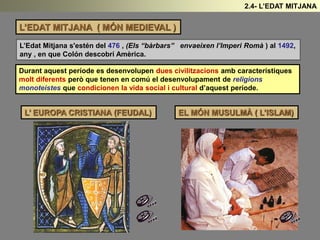 L’EDAT MITJANA ( MÓN MEDIEVAL )
L’Edat Mitjana s'estén del 476 , (Els “bàrbars” envaeixen l’Imperi Romà ) al 1492,
any , en que Colón descobrí Amèrica.
Durant aquest període es desenvolupen dues civilitzacions amb característiques
molt diferents però que tenen en comú el desenvolupament de religions
monoteistes que condicionen la vida social i cultural d’aquest període.
L’ EUROPA CRISTIANA (FEUDAL) EL MÓN MUSULMÀ ( L’ISLAM)
2.4- L’EDAT MITJANA
 