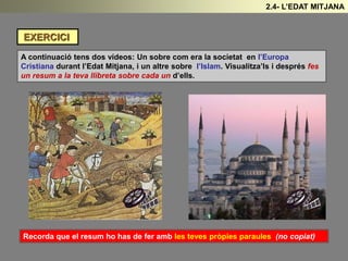 EXERCICI
A continuació tens dos vídeos: Un sobre com era la societat en l’Europa
Cristiana durant l’Edat Mitjana, i un altre sobre l’Islam. Visualitza’ls i després fes
un resum a la teva llibreta sobre cada un d’ells.
Recorda que el resum ho has de fer amb les teves pròpies paraules (no copiat)
2.4- L’EDAT MITJANA
 