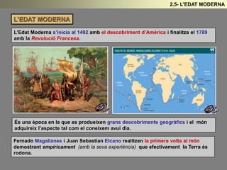 L’EDAT MODERNA
L’Edat Moderna s’inicia al 1492 amb el descobriment d’Amèrica i finalitza el 1789
amb la Revolució Francesa.
2.5- L’EDAT MODERNA
És una època en la que es produeixen grans descobriments geogràfics i el món
adquireix l’aspecte tal com el coneixem avui dia.
Fernado Magallanes i Juan Sebastian Elcano realitzen la primera volta al món
demostrant empíricament (amb la seva experiència) que efectivament la Terra és
rodona.
 
