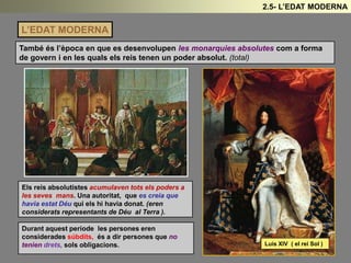 L’EDAT MODERNA
També és l’època en que es desenvolupen les monarquies absolutes com a forma
de govern i en les quals els reis tenen un poder absolut. (total)
Durant aquest període les persones eren
considerades súbdits, és a dir persones que no
tenien drets, sols obligacions. Luis XIV ( el rei Sol )
Els reis absolutistes acumulaven tots els poders a
les seves mans. Una autoritat, que es creia que
havia estat Déu qui els hi havia donat. (eren
considerats representants de Déu al Terra ).
2.5- L’EDAT MODERNA
 