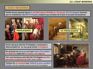 L’EDAT MODERNA
També durant aquesta època la societat estava dividida en dos grups: Els Privilegiats (minoria
que no treballava) i els NO Privilegiats (majoria que produïa tot el que la societat necessitava).
PRIVILEGIATS NO PRIVILEGIATS
Dintre del grup dels No Privilegiats, començarà a
desenvolupar-se un nou grup social: la burgesia.
En principi era un grup petit que vivia a les ciutats i
es dedicava sobre tot al comerç i els negocis.
Tot i que formaven part dels No Privilegiats gaudien
de bones condicions de vida i eren cultes.
Voldran fer la revolució per millorar la seva condició
social. ( No els hi agradava formar part del No Previlegiats)
2.5- L’EDAT MODERNA
 