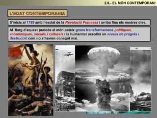 L’EDAT CONTEMPORANIA
S'inicia al 1789 amb l’esclat de la Revolució Francesa i arriba fins els nostres dies.
Al llarg d’aquest període el món pateix grans transformacions polítiques,
econòmiques, socials i culturals i la humanitat assolirà un nivells de progrés i
destrucció com no s’havien conegut mai.
2.6.- EL MÓN CONTEMPORANI
 