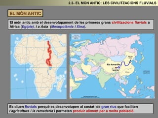 EL MÓN ANTIC
El món antic amb el desenvolupament de les primeres grans civilitzacions fluvials a
Àfrica (Egipte), i a Àsia (Mesopotàmia i Xina).
2.2- EL MON ANTIC: LES CIVILITZACIONS FLUVIALS
Es diuen fluvials perquè es desenvolupen al costat de gran rius que faciliten
l’agricultura i la ramaderia i permeten produir aliment per a molta població.
 
