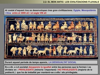Al costat d’aquest rius es desenvolupen tres gran civilitzacions: Egipte, Mesopotàmia
i Xina entre el 3000 aC i el segle VIII aC
Durant aquest període de temps apareix, LA DESIGUALTAT SOCIAL
Es a dir, a LA societat desapareix la igualtat entre les persones que la formen i es
divideix en : PRIVILEGIATS (minoria i important) i NO PRiVILEGIATS (majoria de la
població ) que ha de treballat per mantenir-se a ells i als privilegiats.
2.2- EL MON ANTIC: LES CIVILITZACIONS FLUVIALS
 