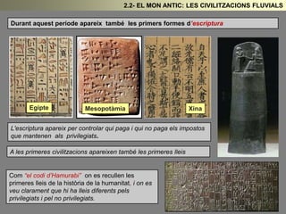 Durant aquest període apareix també les primers formes d’escriptura
Egipte Mesopotàmia Xina
L'escriptura apareix per controlar qui paga i qui no paga els impostos
que mantenen als privilegiats.
A les primeres civilitzacions apareixen també les primeres lleis
Com “el codi d’Hamurabi” on es recullen les
primeres lleis de la història de la humanitat, i on es
veu clarament que hi ha lleis diferents pels
privilegiats i pel no privilegiats.
2.2- EL MON ANTIC: LES CIVILITZACIONS FLUVIALS
 