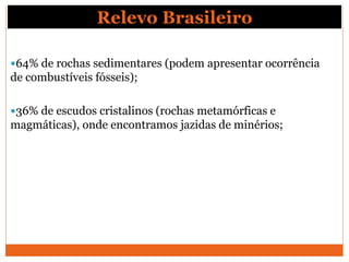 Relevo Brasileiro
64% de rochas sedimentares (podem apresentar ocorrência
de combustíveis fósseis);
36% de escudos cristalinos (rochas metamórficas e
magmáticas), onde encontramos jazidas de minérios;
 