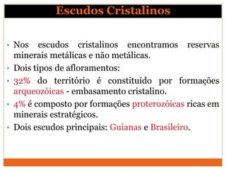 Escudos Cristalinos
• Nos escudos cristalinos encontramos reservas
minerais metálicas e não metálicas.
• Dois tipos de afloramentos:
• 32% do território é constituído por formações
arqueozóicas - embasamento cristalino.
• 4% é composto por formações proterozóicas ricas em
minerais estratégicos.
• Dois escudos principais: Guianas e Brasileiro.
 