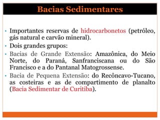 Bacias Sedimentares
• Importantes reservas de hidrocarbonetos (petróleo,
gás natural e carvão mineral).
• Dois grandes grupos:
• Bacias de Grande Extensão: Amazônica, do Meio
Norte, do Paraná, Sanfranciscana ou do São
Francisco e a do Pantanal Matogrossense.
• Bacia de Pequena Extensão: do Recôncavo-Tucano,
as costeiras e as de compartimento de planalto
(Bacia Sedimentar de Curitiba).
 