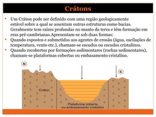 Crátons
• Um Cráton pode ser definido com uma região geologicamente
estável sobre a qual se assentam outras estruturas com...