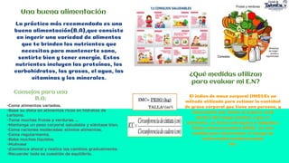 Una buena alimentación
La práctica más recomendada es una
buena alimentación(B.A),que consiste
en ingerir una variedad de alimentos
que te brinden los nutrientes que
necesitas para mantenerte sana,
sentirte bien y tener energía. Estos
nutrientes incluyen las proteínas, los
carbohidratos, las grasas, el agua, las
vitaminas y los minerales.
Consejos para una
B.A:
-Coma alimentos variados.
-Base su dieta en alimentos ricos en hidratos de
carbono.
-Tome muchas frutas y verduras. ...
-Mantenga un peso corporal saludable y siéntase bien.
-Coma raciones moderadas: elimine alimentos.
-Coma regularmente.
-Beba muchos líquidos.
-Muévase
-¡Comience ahora! y realice los cambios gradualmente.
-Recuerde: todo es cuestión de equilibrio.
¿Qué medidas utilizan
para evaluar mi E.N?
El índice de masa corporal (IMC):Es un
método utilizado para estimar la cantidad
de grasa corporal que tiene una persona, y
determinar por tanto si el peso está
dentro del rango normal, o por el
contrario, se tiene sobrepeso o delgadez.
Índice cintura/cadera (ICC): Es una
medida para determinar el riesgo de
enfermedad cardiovascular
etc.
 