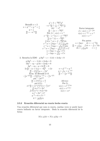 Bernulli n = 2
u = y1 2
= y 1
= 1
y
y = 1
u
dy
dx
= u 2 du
dx
y0
+ y
x
= log(x)
x
y2
u 2 du
dx
+ 1
xu
= log(x)
x
1
u2
por u2
du
dx
1
x
u = log(x)
x
Por f:i: : u(x) = x 1
x 1 du
dx
x 1 1
x
u = x 1 log(x)
x
d
dx
(x 1
:u) = log(x)
x2
R
d (x 1
:u) =
R log(x)
x2 dx
x 1
:u = 1
x
log x
R 1
x
1
x: ln 10
dx
x 1
:u = 1
x
log x 1
ln 10
R 1
x2 dx
x 1
:u = 1
x
log x 1
ln 10
1
x
+ C
u = log x + 1
ln 10
+ Cx
1
y
= log x + 1
ln 10
+ Cx
Factor integrante
f:i : u(x) = e
R 1
x
dx
u(x) = e ln x
= x 1
u(x) = x 1
Por partes
u = log x dv = x 2
dx
du
dx
= 1
x: ln 10
R
dv =
R
x 2
dx
du = 1
x: ln 10
dx v = 1
x
2. Resuelva la EDO y (6y2
x 1) dx + 2xdy = 0
y (6y2
x 1) dx + 2xdy = 0
(6y3
xy y) dx + 2xdy = 0
6y3
xy y + 2xdy
dx
= 0
2xdy
dx
(x + 1) y = 6y3
2x
dy
dx
x+1
2x
y = 3
x
y3
Ecua. de Bernulli n=3
1
2
u 3=2 du
dx
x+1
2x
u 1=2
= 3
x
u 3=2
por 2u3=2
du
dx
+ x+1
x
u = 6
x
por el f.i.
xex du
dx
+ xex x+1
x
u = 6
x
xex
d
dx
(u:ex
) = 6ex
R
d (u:ex
) = 6
R
ex
dx
u:ex
= 6ex
+ C
y 2
= 6 + Ce x
y = 1p
6+Ce x
u = y1 3
= y 2
y = 1
u1=2 = u 1=2
dy
dx
= 1
2
u 3=2 du
dx
Ademas
Por f.i.
u(x) = e
R x+1
x
dx
u(x) = ex+ln x
u(x) = xex
2.5.2 Ecuación diferencial no exacta hecha exacta
Una ecuación diferencial que nom es exacta, muchas veces se puede hacer
exacta hallando un factor integrante. Dada la ecuación diferencial de la
forma
M(x; y)dx + N(x; y)dy = 0
10
 