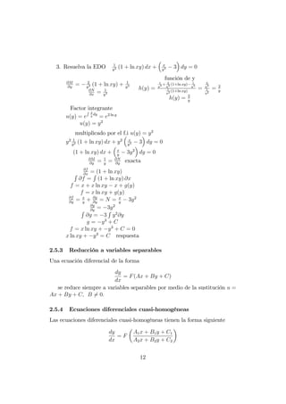 3. Resuelva la EDO 1
y2 (1 + ln xy) dx + x
y3 3 dy = 0
@M
@y
= 2
y3 (1 + ln xy) + 1
y3
@N
@x
= 1
y3
función de y
h(y) =
1
y3 + 2
y3 (1+ln xy) 1
y3
1
y2 (1+ln xy)
=
2
y3
1
y2
= 2
y
h(y) = 2
y
Factor integrante
u(y) = e
R 2
y
dy
= e2 ln y
u(y) = y2
multiplicado por el f.i u(y) = y2
y2 1
y2 (1 + ln xy) dx + y2 x
y3 3 dy = 0
(1 + ln xy) dx + x
y
3y2
dy = 0
@M
@y
= 1
y
= @N
@y
exacta
@f
@x
= (1 + ln xy)R
@f =
R
(1 + ln xy) @x
f = x + x ln xy x + g(y)
f = x ln xy + g(y)
@f
@y
= x
y
+ @g
@y
= N = x
y
3y2
@g
@y
= 3y2
R
@g = 3
R
y2
@y
g = y3
+ C
f = x ln xy + y3
+ C = 0
x ln xy + y3
= C respuesta
2.5.3 Reducción a variables separables
Una ecuación diferencial de la forma
dy
dx
= F(Ax + By + C)
se reduce siempre a variables separables por medio de la sustitución u =
Ax + By + C; B 6= 0:
2.5.4 Ecuaciones diferenciales cuasi-homogéneas
Las ecuaciones diferenciales cuasi-homogéneas tienen la forma siguiente
dy
dx
= F
A1x + B1y + C1
A2x + B2y + C2
12
 