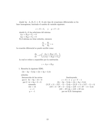 donde los Ai; Bi; Ci 2 R: A este tipo de ecuaciones diferenciales se les
hace homogéneas, haciendo el cambio de variable siguiente:
x = X + h; y y = Y + k
siendo h y k las soluciones del sistema
A1x + B1y + C1 = 0
A2x + B2y + C2 = 0
Si el sistema no tiene solución, entonces
A1
A2
=
B1
B2
=
la ecuación diferencial se puede escribir como
dy
dx
= F
A1x + B1y + C1
(A1x + B1y) + C2
la cual se reduce a separables por la sustitución
z = A1x + B1y
1. Resuelva la siguiente EDO,
(3x 2y 5) dy = (2x + 3y + 1) dx
solución:
Intersección de las rectas
por 3 9x 6y 15 = 0
por 2 4x + 6y + 2 = 0
sumando
13x = 13
x = 1
y = 1
Sustituyendo
x = X + 1 y y = Y 1
(3x 2y 5) dy = (2x + 3y + 1) dx
(3 (X + 1) 2 (Y 1) 5) dy = (2 (X + 1) + 3 (Y 1) + 1)
(3X + 3 2Y + 2 5) dy = (2X + 2 + 3Y 3 + 1) dx
(3X 2Y ) dy = (2X + 3Y ) dx
por ser E.D. homogenea
13
 