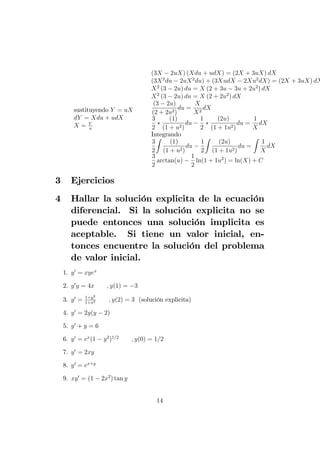sustituyendo Y = uX
dY = Xdu + udX
X = Y
u
(3X 2uX) (Xdu + udX) = (2X + 3uX) dX
(3X2
du 2uX2
du) + (3XudX 2Xu2
dX) = (2X + 3uX) dX
X2
(3 2u) du = X (2 + 3u 3u + 2u2
) dX
X2
(3 2u) du = X (2 + 2u2
) dX
(3 2u)
(2 + 2u2)
du =
X
X2
dX
3
2
(1)
(1 + u2)
du
1
2
(2u)
(1 + 1u2)
du =
1
X
dX
Integrando
3
2
Z
(1)
(1 + u2)
du
1
2
Z
(2u)
(1 + 1u2)
du =
Z
1
X
dX
3
2
arctan(u)
1
2
ln(1 + 1u2
) = ln(X) + C
3 Ejercicios
4 Hallar la solución explicita de la ecuación
diferencial. Si la solución explicita no se
puede entonces una solución implicita es
aceptable. Si tiene un valor inicial, en-
tonces encuentre la solución del problema
de valor inicial.
1. y0
= xyex
2. y0
y = 4x ; y(1) = 3
3. y0
= 1+y2
1+x2 ; y(2) = 3 (solución explicita)
4. y0
= 2y(y 2)
5. y0
+ y = 6
6. y0
= ex
(1 y2
)1=2
; y(0) = 1=2
7. y0
= 2xy
8. y0
= ex+y
9. xy0
= (1 2x2
) tan y
14
 