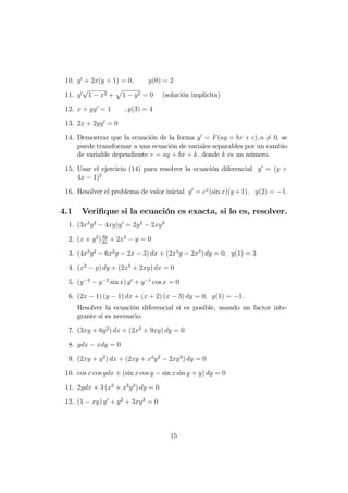10. y0
+ 2x(y + 1) = 0; y(0) = 2
11. y0
p
1 x2 +
p
1 y2 = 0 (solución implicita)
12. x + yy0
= 1 ; y(3) = 4
13. 2x + 2yy0
= 0
14. Demostrar que la ecuación de la forma y0
= F(ay + bx + c); a 6= 0; se
puede transformar a una ecuación de variales separables por un cambio
de variable dependiente v = ay + bx + k; donde k es un número.
15. Usar el ejercicio (14) para resolver la ecuación diferencial y0
= (y +
4x 1)2
16. Resolver el problema de valor inicial y0
= ex
(sin x)(y +1); y(2) = 1:
4.1 Veri…que si la ecuación es exacta, si lo es, resolver.
1. (3x2
y2
4xy)y0
= 2y2
2xy3
2. (x + y2
)dy
dx
+ 2x2
y = 0
3. (4x3
y2
6x2
y 2x 3) dx + (2x4
y 2x3
) dy = 0; y(1) = 3
4. (x2
y) dy + (2x3
+ 2xy) dx = 0
5. (y 3
y 2
sin x) y0
+ y 1
cos x = 0
6. (2x 1) (y 1) dx + (x + 2) (x 3) dy = 0; y(1) = 1:
Resolver la ecuación diferencial si es posible, usando un factor inte-
grante si es necesario.
7. (3xy + 6y2
) dx + (2x2
+ 9xy) dy = 0
8. ydx xdy = 0
9. (2xy + y2
) dx + (2xy + x2
y2
2xy3
) dy = 0
10. cos x cos ydx + (sin x cos y sin x sin y + y) dy = 0
11. 2ydx + 3 (x2
+ x2
y3
) dy = 0
12. (1 xy) y0
+ y2
+ 3xy3
= 0
15
 