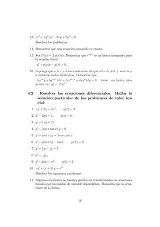 13. (x2
+ xy2
) y0
3xy + 2y3
= 0
Resolver los problemas
14. Demostrar que una ecuación separable es exacta.
15. Sea P(x) =
R
p(x)dx: Demostrar que eP(x)
es un factor integrante para
la ecución lineal
y0
+ p(x)y q(x) = 0:
16. Suponga que a; b; c y d son constantes tal que ad dc 6= 0; y sean m y
n números reales arbitrarios. Demostrar que
(axm
y + byn+1
) dx (cxm+1
+ dxyn
) dy = 0 tiene un factor inte-
grante u(x; y) = x y :
4.2 Resolver las ecuaciones diferenciales. Hallar la
solución particular de los problemas de valor ini-
cial.
1. xy0
+ 2y = 4x2
; y(1) = 4:
2. y0
2xy = 1; y(a) = b:
3. y0
2xy = 2x
4. y0
+ (sec x tan x) y = 0
5. y0
+ (cot x) y = 3 cos x sin x
6. y0
+ (cos x) y cos x; y ( ) = 0
7. y0
+ 1
x
y = 7
x2 + 3
8. y0
= 1
x2+1
9. y0
+ 2xy = x2
; y(0) = 3
10. xy0
+ (x + 1) y = ex2
Resolver los siguientes problemas
11. Algunas ecuaciones no lineales pueden ser transformadas en ecuaciones
lineales por un cambio de variable dependiente. Demostra que la ecua-
cioón de la forma
16
 