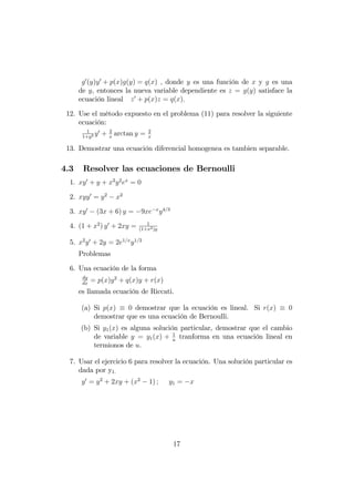 g0
(y)y0
+ p(x)g(y) = q(x) ; donde y es una función de x y g es una
de y, entonces la nueva variable dependiente es z = g(y) satisface la
ecuación lineal z0
+ p(x)z = q(x):
12. Use el método expuesto en el problema (11) para resolver la siguiente
ecuación:
1
1+y2 y0
+ 2
x
arctan y = 2
x
13. Demostrar una ecuación diferencial homogenea es tambien separable.
4.3 Resolver las ecuaciones de Bernoulli
1. xy0
+ y + x2
y2
ex
= 0
2. xyy0
= y2
x2
3. xy0
(3x + 6) y = 9xe x
y4=3
4. (1 + x2
) y0
+ 2xy = 1
(1+x2)y
5. x2
y0
+ 2y = 2e1=x
y1=2
Problemas
6. Una ecuación de la forma
dy
dx
= p(x)y2
+ q(x)y + r(x)
es llamada ecuación de Riccati.
(a) Si p(x) 0 demostrar que la ecuación es lineal. Si r(x) 0
demostrar que es una ecuación de Bernoulli.
(b) Si y1(x) es alguna solución particular, demostrar que el cambio
de variable y = y1(x) + 1
u
tranforma en una ecuación lineal en
termionos de u.
7. Usar el ejercicio 6 para resolver la ecuación. Una solución particular es
dada por y1:
y0
= y2
+ 2xy + (x2
1) ; y1 = x
17
 