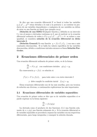 Se dice que una ecuación diferencial F es lineal si todas las variables
y; y0
; y00
; :::; y(n)
estan elevadas a lo más a la potencia 1, no contiene en pro-
ducto de sus variables dependientes o cualquiera de sus variables no deben
de estar en una función no lineal (por ejemplo cos y):
(Solución de una EDO) Cualquier función y, de…nida en un intervalo
I y con al menos n derivadas continuan en I, que al sustituir en la ecuación
diferencial ordinaria de orden n F(x; y; y0
; y00
; :::; y(n)
) = 0 se reduce a una
igualdad, se considera solución de la ecuación diferencial en dicho
intervalo I.
(Solución General) Es una función y = f(x; C1; C2; ::) con una o más
constantes desconocidas. Si se halla los valores especí…cos de las variables
desconocidas, debido a condiciones iniciales entonces se llama Solución Par-
ticular.
2 Ecuaciones diferenciales de primer orden
Una ecuación diferencial ordinaria de primer orden, es de la forma:
dy
dx
= F(x; y) con condiciones iniciales y(x0) = y0
En consecuencia y = f(x) es solución si:
f0
(x) = F (x; f(x)) ; para todo valor x en cierto intervalo I
y debe cumplir la condición inicial f(x0) = y0
Estas ecuaciones diferenciales son de las más sencillas, pero sus tecnicas
de solución son diversas, a continuación explicaremos las más importantes.
2.1 Ecuaciones diferenciales de variables separables:
Una ecuación de primer orden se dice que es de variables separables si se
puede expresar en la forma siguiente:
dy
dx
= f(x)g(y)
La derivada como el producto de dos funciones f(x) una función sola-
mente de x y g(y) una función solamente de y. Si la ecuación diferencial es
de variables separables se procederá a separar las variables con sus respectivas
diferenciales, para luego integrarlas y conseguir la solución deseada.
2
 