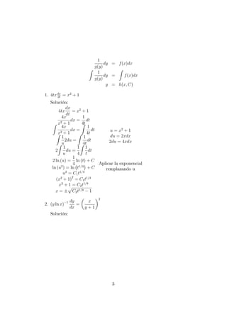 1
g(y)
dy = f(x)dx
Z
1
g(y)
dy =
Z
f(x)dx
y = h(x; C)
1. 4txdx
dt
= x2
+ 1
Solución:
4tx
dx
dt
= x2
+ 1
4x
x2 + 1
dx =
1
4t
dt
Z
4x
x2 + 1
dx =
Z
1
4t
dt
Z
1
u
2du =
Z
1
4t
dt
2
Z
1
u
du =
1
4
Z
1
t
dt
2 ln (u) =
1
4
ln (t) + C
ln (u2
) = ln t1=4
+ C
u2
= C1t1=4
(x2
+ 1)
2
= C1t1=4
x2
+ 1 = C2t1=8
x =
p
C2t1=8 1
u = x2
+ 1
du = 2xdx
2du = 4xdx
Aplicar la exponencial
remplazando u
2. (y ln x) 1 dy
dx
=
x
y + 1
2
Solución:
3
 