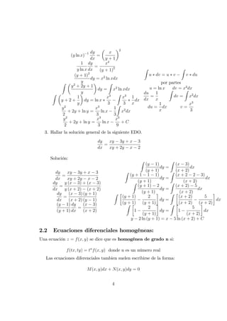 (y ln x) 1 dy
dx
=
x
y + 1
2
1
y ln x
dy
dx
=
x2
(y + 1)2
(y + 1)2
y
dy = x2
ln xdx
Z
y2
+ 2y + 1
y
dy =
Z
x2
ln xdx
Z
y + 2 +
1
y
dy = ln x
x3
3
Z
x3
3
1
x
dx
y2
2
+ 2y + ln y =
x3
3
ln x
1
3
Z
x2
dx
y2
2
+ 2y + ln y =
x3
3
ln x
x3
9
+ C
Z
u dv = u v
Z
v du
por partes
u = ln x dv = x2
dx
du
dx
=
1
x
Z
dv =
Z
x2
dx
du =
1
x
dx v =
x3
3
3. Hallar la solución general de la siguiente EDO.
dy
dx
=
xy 3y + x 3
xy + 2y x 2
Solución:
dy
dx
=
xy 3y + x 3
xy + 2y x 2
dy
dx
=
y (x 3) + (x 3)
y (x + 2) (x + 2)
dy
dx
=
(x 3) (y + 1)
(x + 2) (y 1)
(y 1)
(y + 1)
dy
dx
=
(x 3)
(x + 2)
Z
(y 1)
(y + 1)
dy =
Z
(x 3)
(x + 2)
dx
Z
(y + 1 1 1)
(y + 1)
dy =
Z
(x + 2 2 3)
(x + 2)
dx
Z
(y + 1) 2
(y + 1)
dy =
Z
(x + 2) 5
(x + 2)
dx
Z
(y + 1)
(y + 1)
2
(y + 1)
dy =
Z
(x + 2)
(x + 2)
5
(x + 2)
dx
Z
1
2
(y + 1)
dy =
Z
1
5
(x + 2)
dx
y 2 ln (y + 1) = x 5 ln (x + 2) + C
2.2 Ecuaciones diferenciales homogéneas:
Una ecuación z = f(x; y) se dice que es homogénea de grado n si:
f(tx; ty) = tn
f(x; y) donde n es un número real
Las ecuaciones diferenciales tambien suelen escribirse de la forma:
M(x; y)dx + N(x; y)dy = 0
4
 