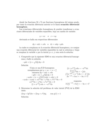 donde las funciones M y N son funciones homogéneas del mismo grado,
por tanto la ecuación diferencial anterior se le llama ecuación diferencial
homogénea.
Las ecuaciones diferenciales homogéneas de pueden transformar a ecua-
ciones diferenciales de variables separables, bajo un cambio de variable:
y = ux o x = uy
derivando se halla sus respectivas diferenciales
dy = udx + xdu o dx = udy + ydu
la cuales se remplazan en la ecuación diferencial homogénea y se cosigue
una ecuación diferencial de variables separables la cual se soluciona y luego
se remplaza la variable u por la inicial y o x, y esta sería la solución.
1. Compruebe que la siguiente EDO es una ecuacíon diferencial homoge-
neas y halle su solución
ydx + x +
p
xy dy = 0
Solución
Como es una E.D homogenea
reemplazemos por y = ux ! u = y
x
entonces dy = udx + xdu
ydx + x +
p
xy dy = 0
uxdx + (x +
p
xux) (udx + xdu) = 0
uxdx + uxdx + xu3=2
dx + x2
du + x2
u1=2
du = 0
xu3=2
dx + x2
du + x2
u1=2
du = 0
1 + u1=2
xdu = u3=2
dx
1 + u1=2
xdu = u3=2
dx
(1+u1=2
)
u3=2 du = 1
x
dxR
u 3=2
+ u 1
du =
R 1
x
dx
2u 1=2
+ ln u = ln x + C
respuesta
2 y
x
1=2
+ ln y
x
= ln x + C
2. Determine la solución del problema de valor inicial (PVI) de la EDO
dada:
(2xy + 3y2
)dx = (2xy + x2
)dy; con y(1) = 1
Solución:
5
 