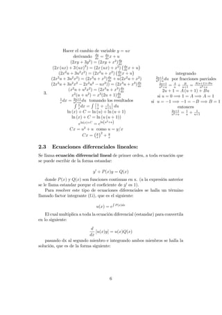 3.
Hacer el cambio de variable y = ux
derivando dy
dx
= du
dx
x + u
(2xy + 3y2
) = (2xy + x2
)dy
dx
(2x (ux) + 3 (ux)2
) = (2x (ux) + x2
) du
dx
x + u
(2x2
u + 3u2
x2
) = (2x2
u + x2
) du
dx
x + u
(2x2
u + 3u2
x2
) = (2x3
u + x3
)du
dx
+ u(2x2
u + x2
)
(2x2
u + 3u2
x2
2x2
u2
ux2
)) = (2x3
u + x3
)du
dx
(x2
u + u2
x2
) = (2x3
u + x3
)du
dx
x2
(u + u2
) = x3
(2u + 1)du
dx
1
x
dx = 2u+1
u2+u
du tomando los resultadosR 1
x
dx =
R 1
u
+ 1
u+1
du
ln (x) + C = ln (u) + ln (u + 1)
ln (x) + C = ln (u (u + 1))
eln(x)+C
= eln(u2+u)
Cx = u2
+ u como u = y=x
Cx = y
x
2
+ y
x
integrando
2u+1
u2+u
du por fracciones parciales
2u+1
u2+u
= A
u
+ B
u+1
= A(u+1)+Bu
u2+u
2u + 1 = A (u + 1) + Bu
si u = 0 =) 1 = A =) A = 1
si u = 1 =) 1 = B =) B = 1
entonces
2u+1
u2+u
= 1
u
+ 1
u+1
2.3 Ecuaciones diferenciales lineales:
Se llama ecuación diferencial lineal de primer orden, a toda ecuación que
se puede escribir de la forma estandar:
y0
+ P(x)y = Q(x)
donde P(x) y Q(x) son funciones continuas en x. (a la expresión anterior
se le llama estandar porque el coe…ciente de y0
es 1).
Para resolver este tipo de ecuaciones diferenciales se halla un término
llamado factor integrante (f.i), que es el siguiente:
u(x) = e
R
P(x)dx
El cual multiplica a toda la ecuación diferencial (estandar) para convertila
en lo siguiente:
d
dx
[u(x)y] = u(x)Q(x)
pasando dx al segundo mienbro e integrando ambos mienbros se halla la
solución, que es de la forma siguiente:
6
 