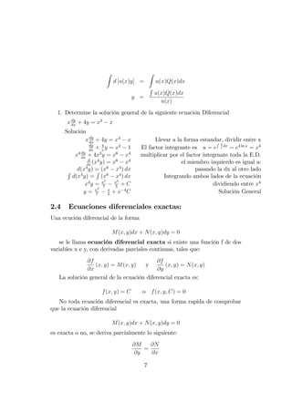 Z
d [u(x)y] =
Z
u(x)Q(x)dx
y =
R
u(x)Q(x)dx
u(x)
1. Determine la solución general de la siguiente ecuación Diferencial
xdy
dx
+ 4y = x3
x
Solución
xdy
dx
+ 4y = x3
x Llevar a la forma estandar, dividir entre x
dy
dx
+ 4
x
y = x2
1 El factor integrante es u = e
R 4
x
dx
= e4 ln x
= x4
x4 dy
dx
+ 4x3
y = x6
x4
multiplicar por el factor integrnate toda la E.D.
d
dx
(x4
y) = x6
x4
el miembro izquierdo es igual a:
d(x4
y) = (x6
x4
) dx pasando la dx al otro ladoR
d(x4
y) =
R
(x6
x4
) dx Integrando ambos lados de la ecuación
x4
y = x7
7
x5
5
+ C dividiendo entre x4
y = x3
7
x
5
+ x 4
C Solución General
2.4 Ecuaciones diferenciales exactas:
Una ecución diferencial de la forma
M(x; y)dx + N(x; y)dy = 0
se le llama ecuación diferencial exacta si existe una función f de dos
variables x e y, con derivadas parciales continuas, tales que:
@f
@x
(x; y) = M(x; y) y
@f
@y
(x; y) = N(x; y)
La solución general de la ecuación diferencial exacta es:
f(x; y) = C o f(x; y; C) = 0
No toda ecuación diferencial es exacta, una forma rapida de comprobar
que la ecuación diferencial
M(x; y)dx + N(x; y)dy = 0
es exacta o no, se deriva parcialmente lo siguiente:
@M
@y
=
@N
@x
7
 