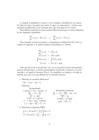 si cumple la igualdad es exacta y si no cumple la igualdad no es exacta.
Se debe de tener encuenta que hasta el signo es importante, e incluso una
pequeña modi…cación en la ecuación hace que esta deje de ser exacta.
Para hallar la solución de una ecuación diferencial exacta, se toma cualquiera
de las siguientes igualdades
@f
@x
(x; y) = M(x; y) y
@f
@y
(x; y) = N(x; y)
Potr ejemplo si toma la primera, y despejamos el diferencial de f (@f) se
tendria lo siguiente y se podra integrar parcialmente, y obtener
@f
@x
(x; y) = M(x; y)
@f (x; y) = M(x; y)@x
Z
@f (x; y) =
Z
M(x; y)@x
f (x; y) = h(x; y) + g(y)
Note que f(x,y) ya es la solución , h(x; y) es conocida lo único desconocido
sería la función g(y), se deriva parcialmente la función f respecto a la otra
variable y se iguala al término N(x,y). Se simpli…ca, se integra y se halla la
función g(y) que es la que faltaba en la solución anterior.
1. Resolver la ecuación diferencial
(5y 2x) y0
2y = 0
Solución:
Acomodando
( 2y) dx + (5y 2x) dy = 0
@M
@y
= 2 = @N
@x
@f
@x
= ( 2y)R
@f =
R
( 2y) @x
f = 2yx + g(y) solución
f = 2yx + 5y2
2
+ C = 0
derivando la solución
@f
@y
= 2x + @g(y)
@y
= 5y 2x
@g(y)
@y
= 5y
R
@g(y) = 5
R
y@y
g(y) = 5y2
2
+ C
2. Resuelva la siguiente EDO
1
y2 (1 + ln xy) dx + x 3
y3 dy = 0
(1 + ln xy) dx + x
y
3
y
dy = 0
8
 