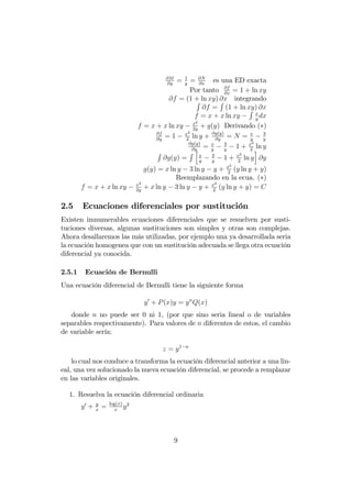 @M
@y
= 1
y
= @N
@x
es una ED exacta
Por tanto @f
@x
= 1 + ln xy
@f = (1 + ln xy) @x integrandoR
@f =
R
(1 + ln xy) @x
f = x + x ln xy
R x
y
dx
f = x + x ln xy x2
2y
+ g(y) Derivando ( )
@f
@y
= 1 x2
2
ln y + @g(y)
@y
= N = x
y
3
y
@g(y)
@y
= x
y
3
y
1 + x2
2
ln y
R
@g(y) =
R h
x
y
3
y
1 + x2
2
ln y
i
@y
g(y) = x ln y 3 ln y y + x2
2
(y ln y + y)
Reemplazando en la ecua. ( )
f = x + x ln xy x2
2y
+ x ln y 3 ln y y + x2
2
(y ln y + y) = C
2.5 Ecuaciones diferenciales por sustitución
Existen imnumerables ecuaciones diferenciales que se resuelven por susti-
tuciones diversas, algunas sustituciones son simples y otras son complejas.
Ahora desallaremos las más utilizadas, por ejemplo una ya desarrollada seria
la ecuación homogenea que con un sustitución adecuada se llega otra ecuación
diferencial ya conocida.
2.5.1 Ecuación de Bernulli
Una ecuación diferencial de Bernulli tiene la siguiente forma
y0
+ P(x)y = yn
Q(x)
donde n no puede ser 0 ni 1, (por que sino seria lineal o de variables
separables respectivamente). Para valores de n diferentes de estos, el cambio
de variable sería:
z = y1 n
lo cual nos conduce a transforma la ecuación diferencial anterior a una lin-
eal, una vez solucionado la nueva ecuación diferencial, se procede a remplazar
en las variables originales.
1. Resuelva la ecuación diferencial ordinaria
y0
+ y
x
= log(x)
x
y2
9
 