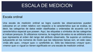 Escala ordinal
Una escala de medición ordinal se logra cuando las observaciones pueden
colocarse en un orden relativo con respecto a la característica que se evalúa, es
decir, las categorías de datos están clasificadas u ordenadas de acuerdo con la
característica especial que poseen. Aquí, las etiquetas o símbolos de las categorías
sí indican jerarquía. Si utilizamos números, la magnitud de estos no es arbitraria sino
que representa el orden del rango del atributo observado. Se supone un continuo
subyacente en los números de modo que las relaciones típicas son, en este caso,
«más alto que», «mayor que» o «preferible a». Sólo las relaciones «mayor que»,
«menor que» e «igual a» tienen significado en una escala de medición ordinal.
ESCALA DE MEDICION
 