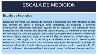 ESCALA DE MEDICION
Escala de intervalos Las escalas de intervalo o cardinales son más refinadas puesto
que además del orden o jerarquía entre categorías, las etiquetas o números
consecutivos establecen intervalos iguales en la medición (las distancias entre
categorías son las mismas a lo largo de toda la escala). La medición en una escala
de intervalos se basa en suponer que puede conocerse exactamente la diferencia
entre los objetos medidos según esta escala. Esto es, debe ser posible asignar un
número a cada objeto de modo tal que la diferencia entre los objetos quede
reflejada por la diferencia entre los números asignados. Por ejemplo, la diferencia
entre los valores 4 y 5 es la misma que entre los valores 1 y 2, o entre 9 y 10. Un
cambio unitario en la escala reflejará siempre el mismo cambio en el objeto medido
Escala de intervalos
 