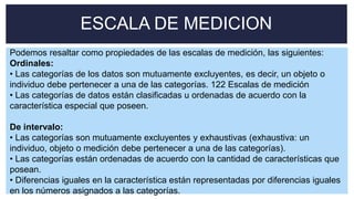 ESCALA DE MEDICION
Podemos resaltar como propiedades de las escalas de medición, las siguientes:
Ordinales:
• Las categorías de los datos son mutuamente excluyentes, es decir, un objeto o
individuo debe pertenecer a una de las categorías. 122 Escalas de medición
• Las categorías de datos están clasificadas u ordenadas de acuerdo con la
característica especial que poseen.
De intervalo:
• Las categorías son mutuamente excluyentes y exhaustivas (exhaustiva: un
individuo, objeto o medición debe pertenecer a una de las categorías).
• Las categorías están ordenadas de acuerdo con la cantidad de características que
posean.
• Diferencias iguales en la característica están representadas por diferencias iguales
en los números asignados a las categorías.
 