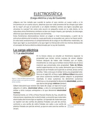 ELECTROSTÁTICA
(Carga eléctrica y Ley de Coulomb)
¿Alguna vez has notado que cuando te quitas el saco sientes un suave ruido y si te
encuentras en un cuarto oscuro, observas que ese ruido proviene de las chispas que salen
de tu ropa? ¿O que al acercarte a un objeto metálico sientes una ligera sacudida que
atraviesa tu cuerpo? Así como esto ocurre en pequeña escala en tu vida diaria, en la
naturaleza otros fenómenos similares se dan con mayor ímpetu, por ejemplo, las descargas
eléctricas que observamos durante una tormenta.
Estos fenómenos electrostáticos tienen un origen a nivel microscópico, a partir de la
estructura atómica de la materia, cuyas partículas no se pueden ver, pero sí se hacen sentir.
En este texto analizaremos el comportamiento de la carga en los diferentes materiales, las
leyes que rigen su acumulación y las que rigen la interacción entre las mismas destacando
el concepto de fuerza eléctrica determinado por la Ley de Coulomb.
La carga eléctrica
1.1 La electricidad
En la Grecia clásica se estudió un fenómeno especial: la
propiedad que tenían ciertos cuerpos de atraer objetos
livianos después de haber sido frotados con un tejido,
inicialmente se creía que el ámbar (resina fósil) era el único
material que presentaba esta propiedad. Tales de Mileto
realizó experimentos en los cuales demostró que el ámbar,
después de ser frotado con la piel de un animal, atraía ciertas
semillas. Tales creía que el ámbar tenía una propiedad vital.
Pero en el siglo XVI, el físico inglés William Gilbert descubrió
que otras sustancias también podían adquirir la propiedad
reseñada. A estas sustancias las denominó sustancias
eléctricas y a la propiedad la denominó electricidad, palabra
que deriva del griego elektron (ámbar).
Gilbert descubrió que existían dos tipos de carga: un tipo era la que
adquiría el vidrio, electricidad vítrea, y otra la correspondiente al
ámbar y otros cuerpos semejantes a la que denominó electricidad
resinosa.
Posteriormente, en 1733, el físico francés Charles du Fay, estudió las
interacciones repulsivas de la electricidad, y encontró que materiales
electrizados del mismo tipo se repelían. Un ejemplo de materiales que
se repelen son dos varillas de plástico frotadas con piel de animal,
contrario a una varilla de vidrio frotada con seda y una varilla de
plástico frotada con piel de animal, ya que en este caso las varillas se
atraen.
Figura 2. Ámbar con hormiga
incrustada.
Figura 1. Tales de Mileto demostró que,
al frotar ámbar con la piel de un animal,
atraía semillas.
 