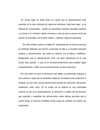 En primer lugar se debe tener en cuenta que la argumentación está
presente en la vida cotidiana de todos los individuos. Esta tiene lugar en la
interacción comunicativa cuando se encuentran posturas opuestas respecto
a un tema y un individuo intenta convencer a otro de que su propia forma de
pensar es razonable, por lo tanto creíble y, además, digna de adoptarse.
En este sentido cuando se habla de argumentación de ideas es porque
se pretende defender una opinión y persuadir de ella a un receptor mediante
pruebas y razonamientos, que están en relación con la lógica o dialéctica.
Destacando que la argumentación tiene una gran importancia en la vida
social, esto gracias a que es la principal herramienta para justificar algún
comportamiento o influir en el comportamiento de otros individuos.
Por otra parte se tiene la afirmación que refleja un sentimiento respecto a
una creencia o idea que se considera válida por la existencia de evidencias o
certezas. Es por esto que las afirmaciones pueden ser opiniones, decisiones,
sentencias, entre otros. En el mundo de la oratoria es muy importante
conocer lo que es la argumentación, la afirmación y cuáles son las técnicas
que soportan y respaldan las afirmaciones, estas últimas permiten que el
orador tenga un discurso confiable siendo capaz de sostener con bases sus
argumentos.
 