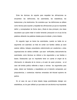 Entre las técnicas de soporte para respaldar las afirmaciones se
encuentran: las definiciones, las autoridades, las estadísticas, las
ilustraciones y los testimonios. Se considera que las definiciones se utilizan
como técnica para soportar y respaldar las afirmaciones ya que es importante
definir y conceptualizar de forma clara y fluida la idea principal y las ideas
secundaria que quiere tratar el orador teniendo precaución en el uso de las
palabras utilizando las palabras ideales para el contexto y tema tratado.
En segundo lugar se tienen las autoridades, cuando se habla de un
argumento con autoridad, se trata de contar con fuentes validas ya sean
autores válidos, trabajos presentados anteriormente por academias u otras
organizaciones de validez confiable que sean verificables, básicamente las
autoridades como técnicas se refieren a los argumentos y sus fuentes o
bases. Destacando que es importante tener en cuenta el origen de la
información, lo relevante de la misma y el autor de quien proviene, en el
caso del ámbito jurídico referente a leyes o normas los argumentos para
estas, deben ser fundados y respaldados por el derecho comparado, por
jurisprudencias, o sentencias máximas emanadas del tribunal supremo de
justicia.
En el caso de que el tema tratado tenga posibilidades trabajar con
estadísticas, es de gran utilidad ya que estas son una técnica muy importante
 