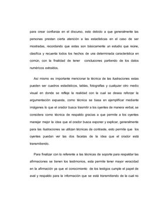 para crear confianza en el discurso, esto debido a que generalmente las
personas prestan cierta atención a las estadísticas en el caso de ser
mostradas, recordando que estas son básicamente un estudio que reúne,
clasifica y recuenta todos los hechos de una determinada característica en
común, con la finalidad de tener conclusiones partiendo de los datos
numéricos extraídos.
Así mismo es importante mencionar la técnica de las ilustraciones estas
pueden ser cuadros estadísticos, tablas, fotografías y cualquier otro medio
visual en donde se refleje la realidad con la cual se desea reforzar la
argumentación expuesta, como técnica se basa en ejemplificar mediante
imágenes lo que el orador busca trasmitir a los oyentes de manera verbal, se
considera como técnica de respaldo gracias a que permite a los oyentes
manejar mejor la idea que el orador busca exponer y explicar, generalmente
para las ilustraciones se utilizan técnicas de contraste, esto permite que los
oyentes puedan ver las dos facetas de la idea que el orador está
transmitiendo.
Para finalizar con lo referente a las técnicas de soporte para respaldar las
afirmaciones se tienen los testimonios, esta permite tener mayor veracidad
en la afirmación ya que el conocimiento de los testigos cumple el papel de
aval y respaldo para la información que se está transmitiendo de la cual no
 