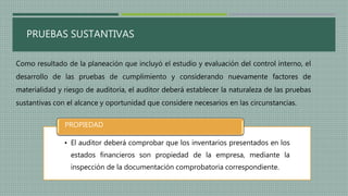 PRUEBAS SUSTANTIVAS
Como resultado de la planeación que incluyó el estudio y evaluación del control interno, el
desarrollo de las pruebas de cumplimiento y considerando nuevamente factores de
materialidad y riesgo de auditoría, el auditor deberá establecer la naturaleza de las pruebas
sustantivas con el alcance y oportunidad que considere necesarios en las circunstancias.
• El auditor deberá comprobar que los inventarios presentados en los
estados financieros son propiedad de la empresa, mediante la
inspección de la documentación comprobatoria correspondiente.
PROPIEDAD
 