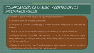COMPROBACIÓN DE LA SUMA Y COSTEO DE LOS
INVENTARIOS FÍSICOS
Es necesario que el auditor aplique los siguientes procedimientos:
a) Verificar el corte de marbetes y/o listados.
b) Comparar las unidades contadas según pruebas físicas del auditor, con las relaciones del
inventario.
c) Verificar que los costos unitarios utilizados coincidan con los registros contables.
d) Comparar la suma de las relaciones valuadas con los saldos de las cuentas de mayor,
asegurándose de que se hayan investigado, autorizado y registrado los ajustes resultantes
de los inventarios físicos.
e) Evaluar las aplicaciones específicas de cuando se valúa, compila, suma los inventarios,
ajusta el costo de ventas, las diferencias y variaciones, etc.
 